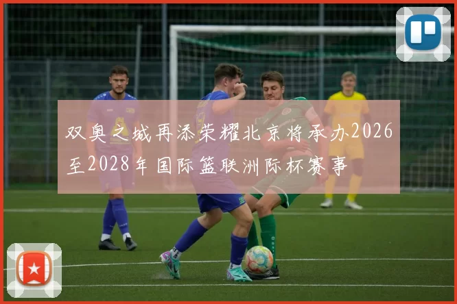 双奥之城再添荣耀北京将承办2026至2028年国际篮联洲际杯赛事