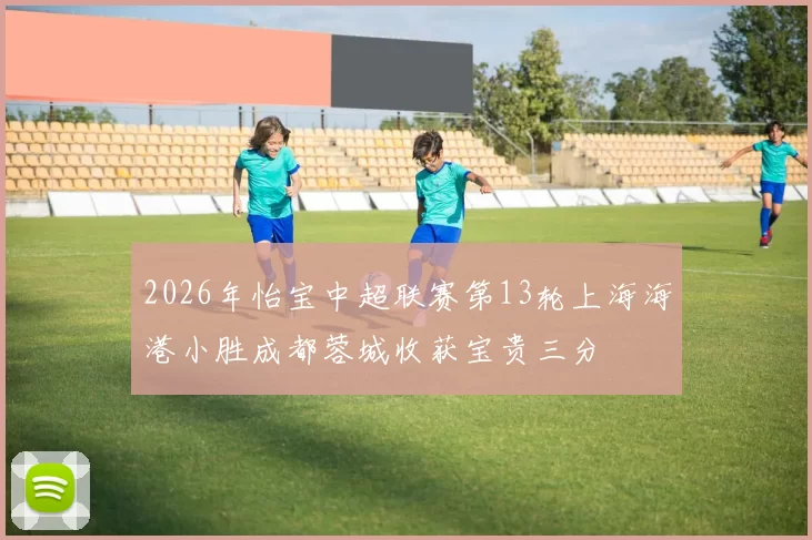 2026年怡宝中超联赛第13轮上海海港小胜成都蓉城收获宝贵三分