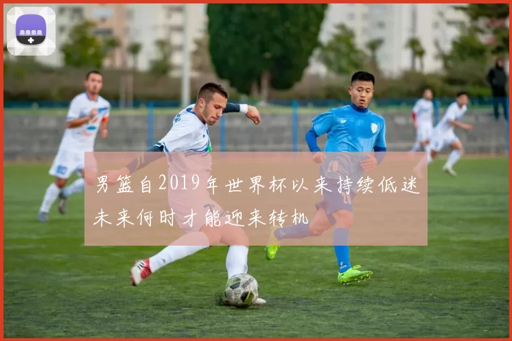 男篮自2019年世界杯以来持续低迷未来何时才能迎来转机