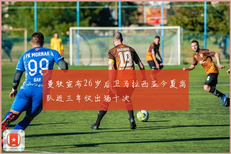 曼联宣布26岁后卫马拉西亚今夏离队近三年仅出场十次