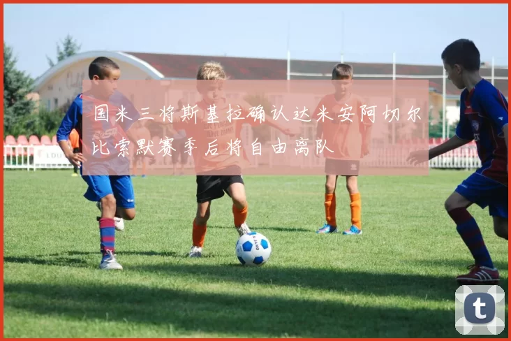 国米三将斯基拉确认达米安阿切尔比索默赛季后将自由离队