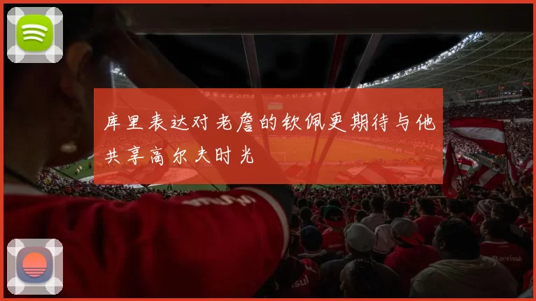 库里表达对老詹的钦佩更期待与他共享高尔夫时光