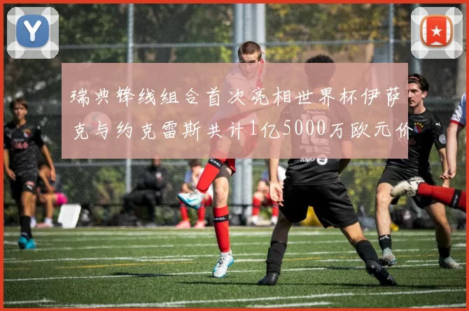 瑞典锋线组合首次亮相世界杯伊萨克与约克雷斯共计1亿5000万欧元价值