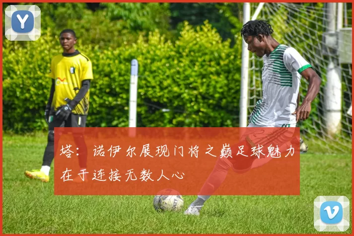 塔：诺伊尔展现门将之巅足球魅力在于连接无数人心