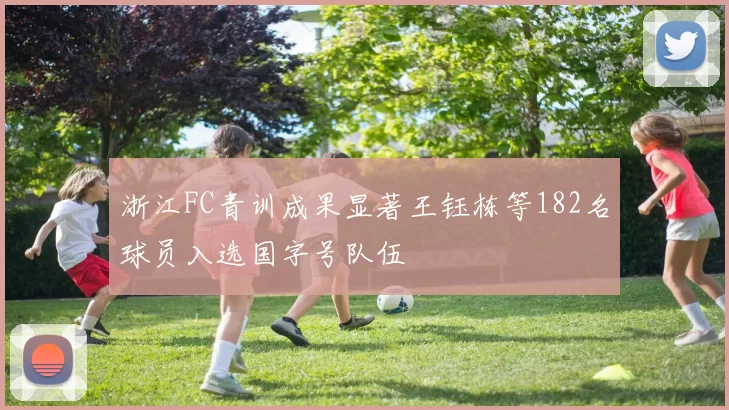 浙江FC青训成果显著王钰栋等182名球员入选国字号队伍