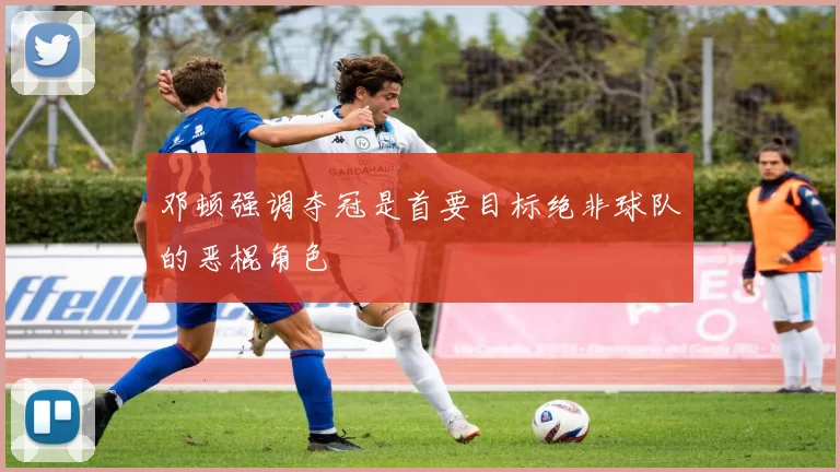 邓顿强调夺冠是首要目标绝非球队的恶棍角色
