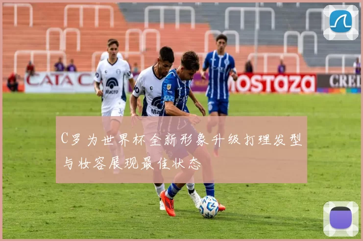 C罗为世界杯全新形象升级打理发型与妆容展现最佳状态