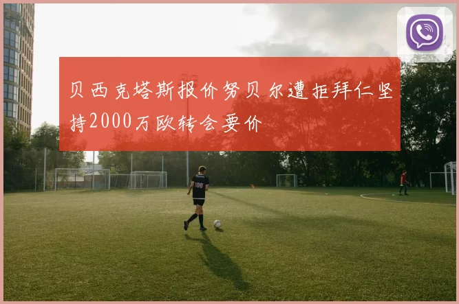 贝西克塔斯报价努贝尔遭拒拜仁坚持2000万欧转会要价