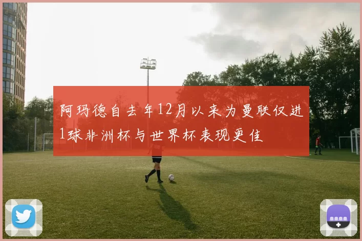 阿玛德自去年12月以来为曼联仅进1球非洲杯与世界杯表现更佳