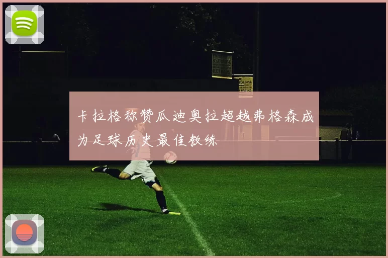 卡拉格称赞瓜迪奥拉超越弗格森成为足球历史最佳教练
