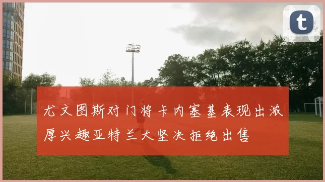 尤文图斯对门将卡内塞基表现出浓厚兴趣亚特兰大坚决拒绝出售