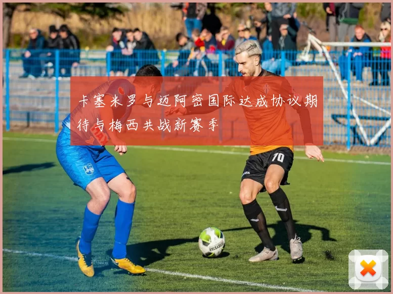 卡塞米罗与迈阿密国际达成协议期待与梅西共战新赛季