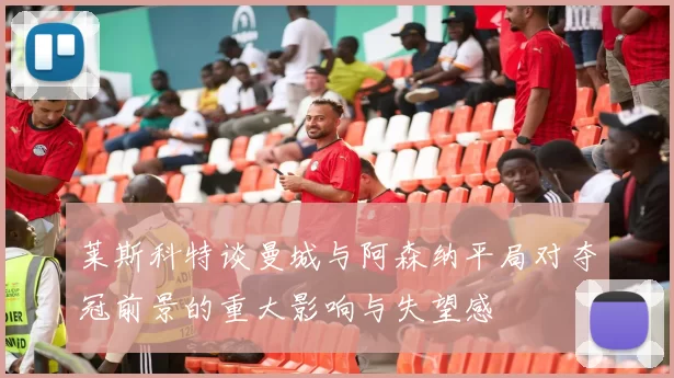 莱斯科特谈曼城与阿森纳平局对夺冠前景的重大影响与失望感